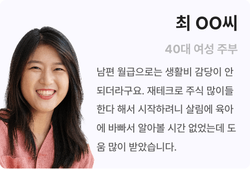 최ㅇㅇ씨 40대 여성 주부 남편 월급으로는 생활비 감당이 안되더라구요. 재테크로 주식 많이들 한다 해서 시작하려니 살림에 육아에 바빠서 알아볼 시간 없었는데 도움 많이 받았습니다.