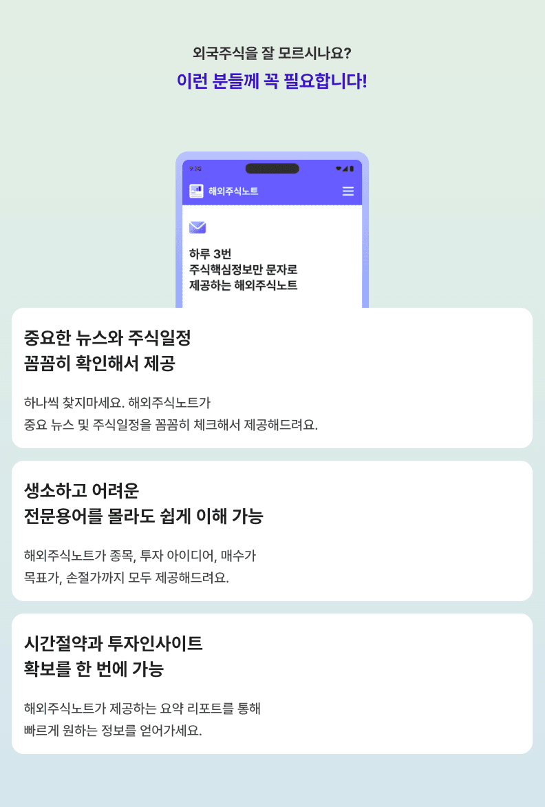 외국주식을 잘 모르시나요? 이런 분들께 꼭 필요합니다. 하루 3번 주식핵심정보만 문자로 제공하는 해외주식노트. 중요한 뉴스와 주식일정 꼼꼼히 확인해서 제공. 하나씩 찾지 마세요. 해외주식노트가 중요 뉴스 및 주식 일정을 꼼꼼히 체크해서 제공해드려요. 생소하고 어려운 전문용어를 몰라도 쉽게 이해 가능. 해외주식노트가 종목, 투자 아이디어, 매수가, 목표가, 손절가까지 모두 제공해드려요. 시간절약과 투자인사이트 확보를 한 번에 가능. 해외주식노트가 제공하는 요약 리포트를 통해 빠르게 원하는 정보만 얻어가세요.